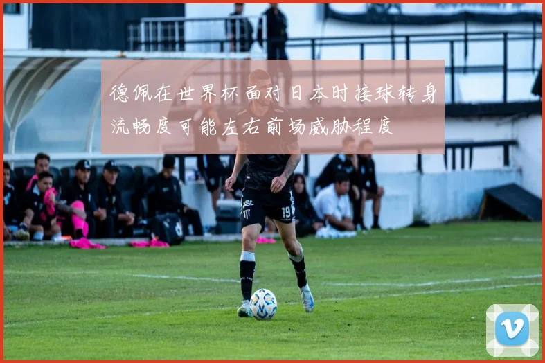 德佩在世界杯面对日本时接球转身流畅度可能左右前场威胁程度
