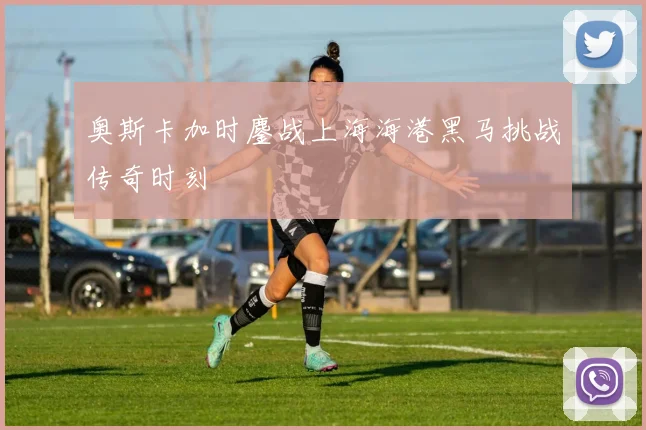 奥斯卡加时鏖战上海海港黑马挑战传奇时刻
