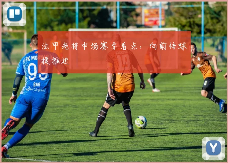 法甲老将中场赛季看点，向前传球提推进