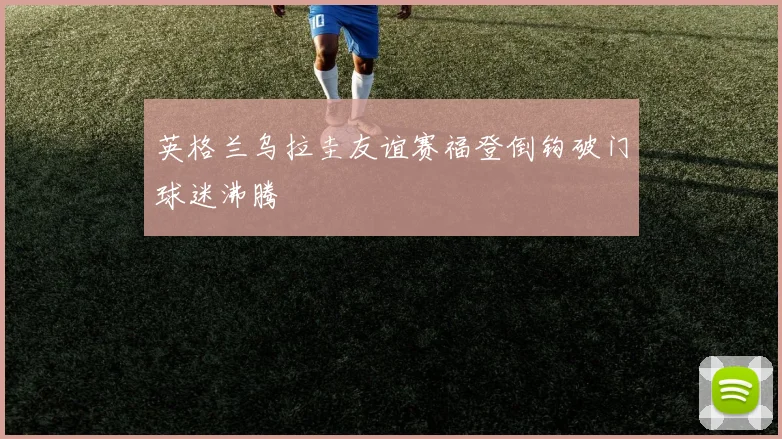 英格兰乌拉圭友谊赛福登倒钩破门球迷沸腾