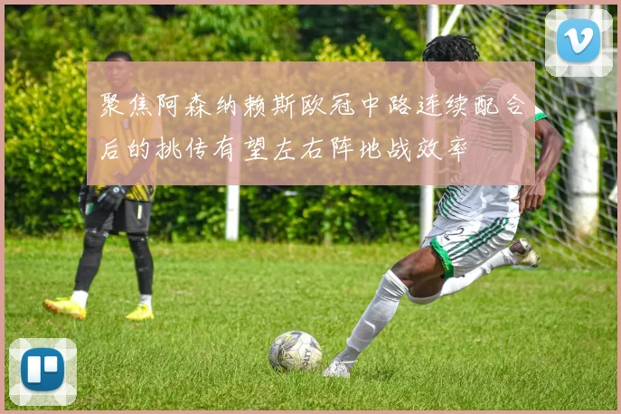 聚焦阿森纳赖斯欧冠中路连续配合后的挑传有望左右阵地战效率