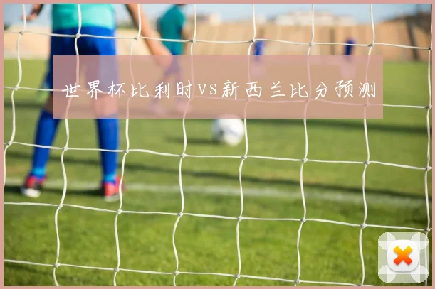 世界杯比利时vs新西兰比分预测