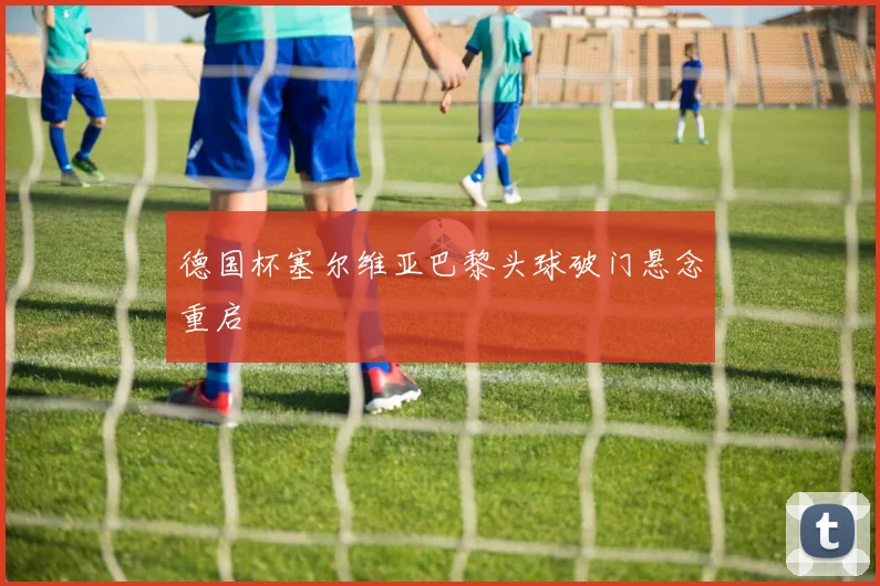德国杯塞尔维亚巴黎头球破门悬念重启