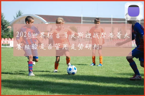2026世界杯吉马良斯迎战摩洛哥大赛经验是否管用走势研判