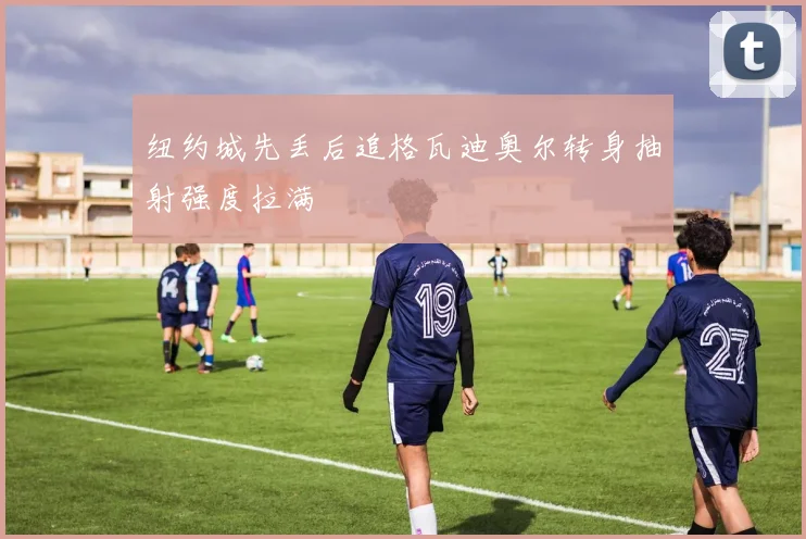 纽约城先丢后追格瓦迪奥尔转身抽射强度拉满