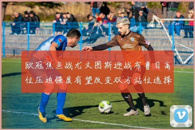 欧冠焦点战尤文图斯迎战布鲁日高位压迫强度有望改变双方站位选择