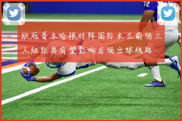 欧冠哥本哈根对阵国际米兰前场三人组距离有望影响后场出球线路
