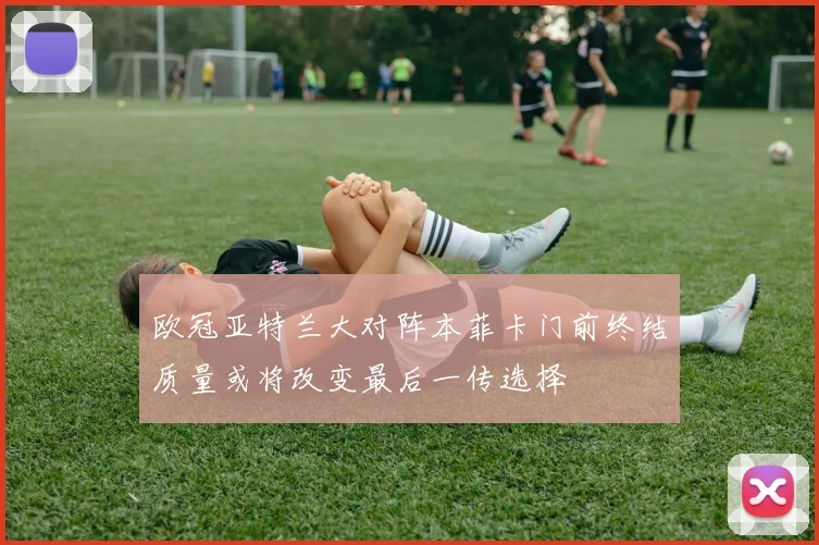 欧冠亚特兰大对阵本菲卡门前终结质量或将改变最后一传选择