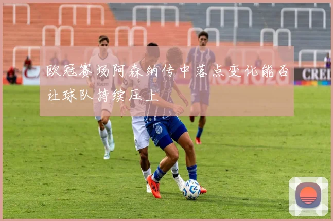 欧冠赛场阿森纳传中落点变化能否让球队持续压上
