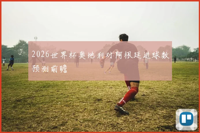 2026世界杯奥地利对阿根廷进球数预测前瞻
