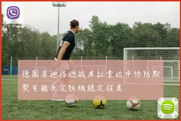 德国吕迪格迎战库拉索边中协防默契可能决定防线稳定程度