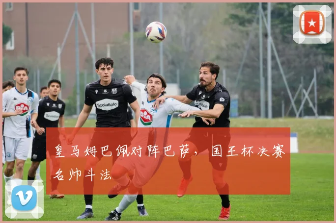 皇马姆巴佩对阵巴萨，国王杯决赛名帅斗法
