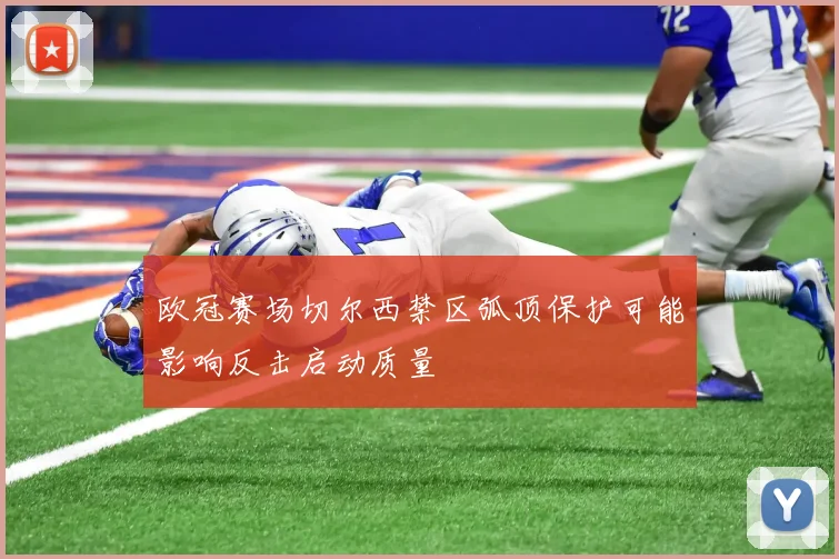 欧冠赛场切尔西禁区弧顶保护可能影响反击启动质量