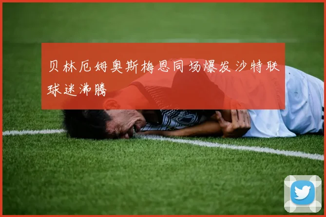 贝林厄姆奥斯梅恩同场爆发沙特联球迷沸腾