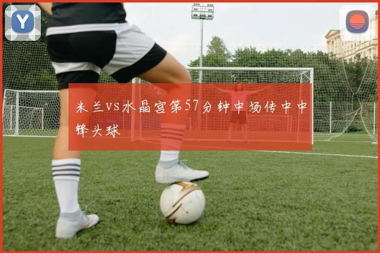 米兰vs水晶宫第57分钟中场传中中锋头球