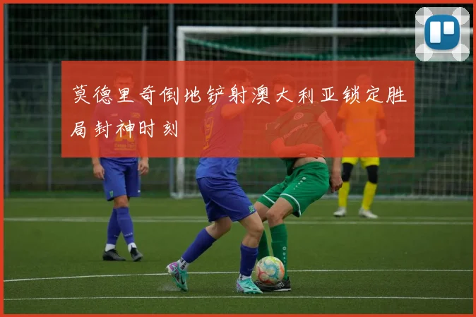 莫德里奇倒地铲射澳大利亚锁定胜局封神时刻