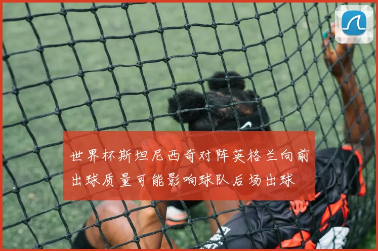 世界杯斯坦尼西奇对阵英格兰向前出球质量可能影响球队后场出球