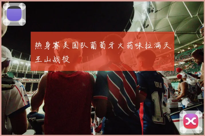热身赛美国队葡萄牙火药味拉满天王山战役