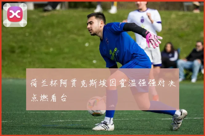 荷兰杯阿贾克斯埃因霍温强强对决点燃看台
