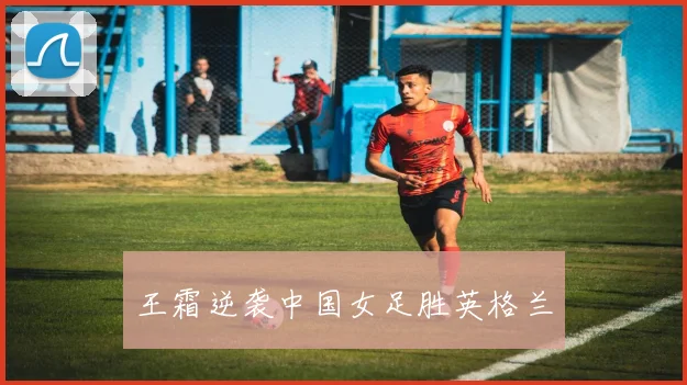 王霜逆袭中国女足胜英格兰