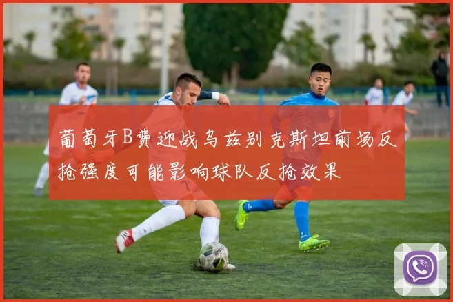 葡萄牙B费迎战乌兹别克斯坦前场反抢强度可能影响球队反抢效果