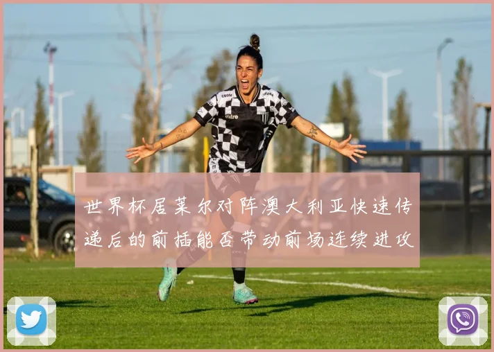 世界杯居莱尔对阵澳大利亚快速传递后的前插能否带动前场连续进攻