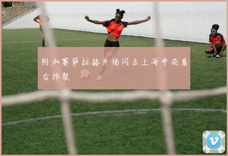 附加赛萨拉赫开场闪击上海申花看台炸裂