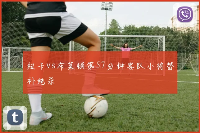 纽卡vs布莱顿第57分钟客队小将替补绝杀