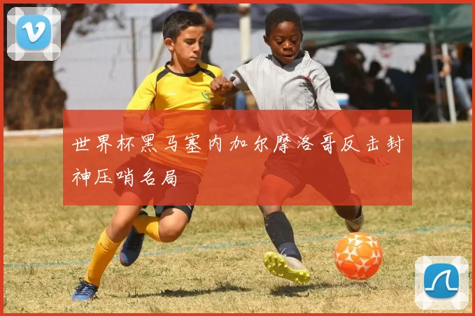 世界杯黑马塞内加尔摩洛哥反击封神压哨名局