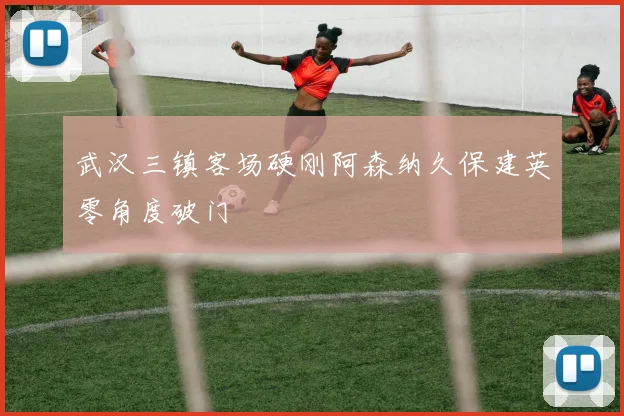 武汉三镇客场硬刚阿森纳久保建英零角度破门