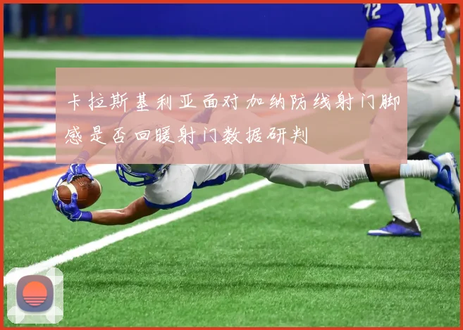 卡拉斯基利亚面对加纳防线射门脚感是否回暖射门数据研判