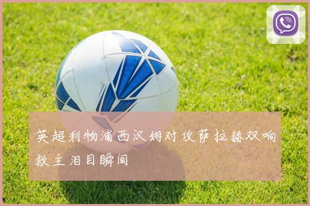 英超利物浦西汉姆对攻萨拉赫双响救主泪目瞬间