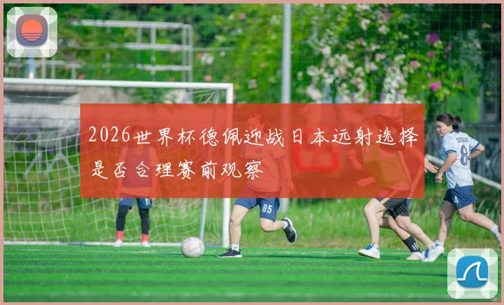 2026世界杯德佩迎战日本远射选择是否合理赛前观察