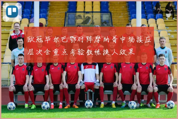 欧冠毕尔巴鄂对阵摩纳哥中场接应层次会重点考验教练换人效果